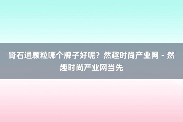 肾石通颗粒哪个牌子好呢？然趣时尚产业网 - 然趣时尚产业网当先